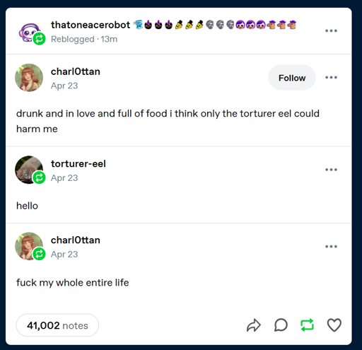 A tumblr post by charl0ttan. It says "drunk and in love and full of food i think only the torturer eel could harm me ". It has a reblog from "torturer-eel" saying "hello". This has a reblog from charl0ttan saying "fuck my whole entire life".