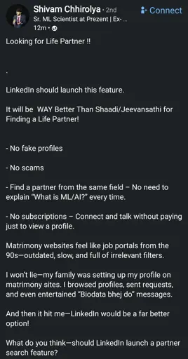 Looking for Life Partner !! 


.

LinkedIn should launch this feature.

It will be  WAY Better Than Shaadi/Jeevansathi for Finding a Life Partner!


- No fake profiles

- No scams

- Find a partner from the same field – No need to explain “What is ML/AI?” every time.

- No subscriptions – Connect and talk without paying just to view a profile.

Matrimony websites feel like job portals from the 90s—outdated, slow, and full of irrelevant filters.

I won’t lie—my family was setting up my profile on matrimony sites. I browsed profiles, sent requests, and even entertained “Biodata bhej do” messages.

And then it hit me—LinkedIn would be a far better option!

What do you think—should LinkedIn launch a partner search feature?