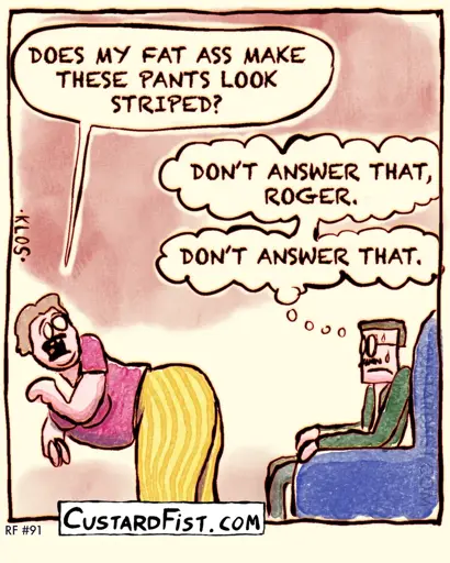 An obese woman is wearing tight pants and she bends over and shows her butt to her husband.
Woman says: DOES MY FAT ASS MAKE THESE PANTS LOOK STRIPED?
Man thinks to himself: DON’T ANSWER THAT, ROGER. DON’T ANSWER THAT.
